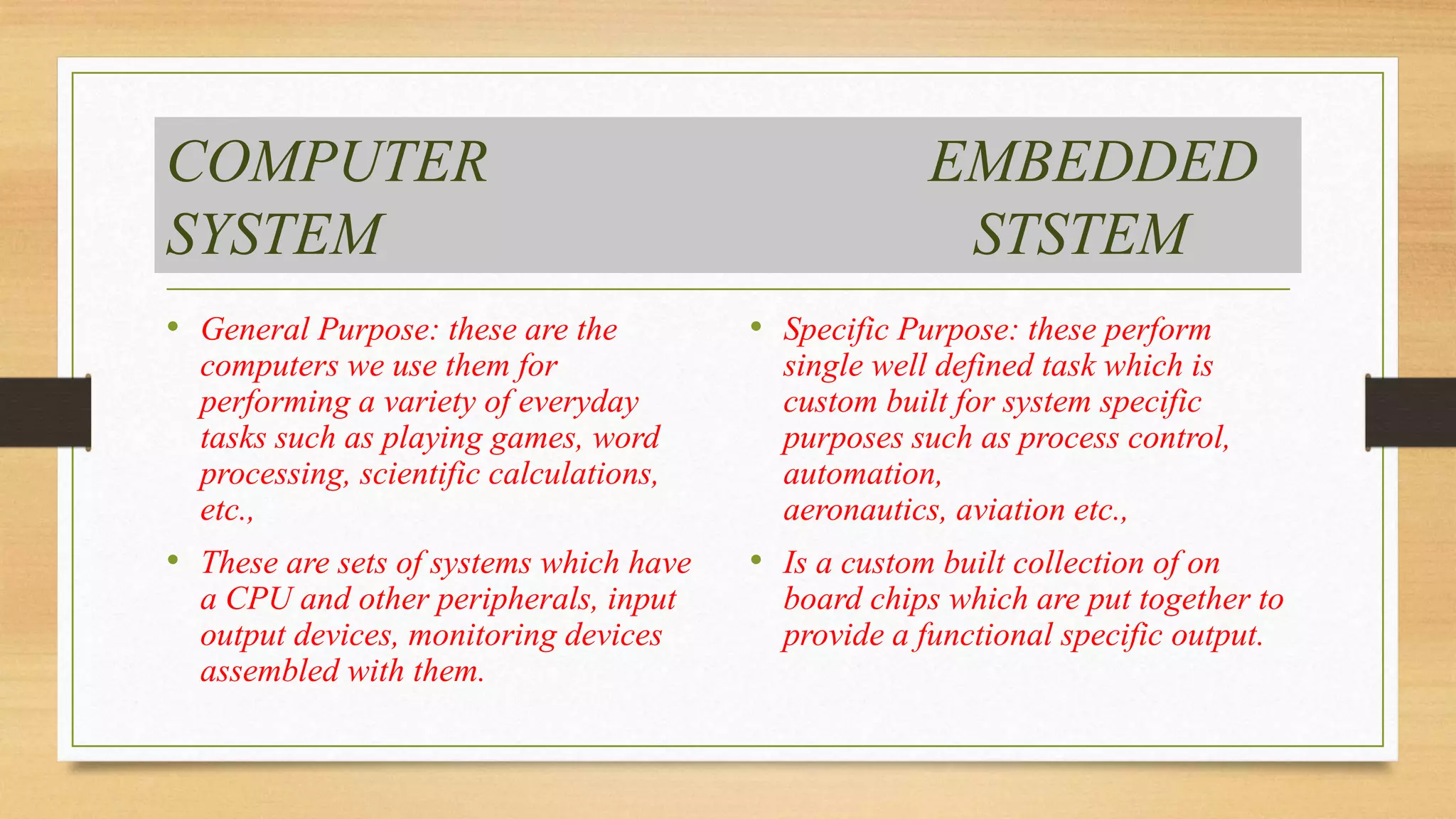 COMPUTER EMBEDDED
SYSTEM STSTEM
• General Purpose: these are the
computers we use them for
performing a variety of everyday
tasks such as playing games, word
processing, scientific calculations,
etc.,
• These are sets of systems which have
a CPU and other peripherals, input
output devices, monitoring devices
assembled with them.
• Specific Purpose: these perform
single well defined task which is
custom built for system specific
purposes such as process control,
automation,
aeronautics, aviation etc.,
• Is a custom built collection of on
board chips which are put together to
provide a functional specific output.
 