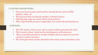 3.LATCHES AND BUFFERS:
• Processor based systems need to derive external devices such as LEDs,
displays, relays, etc.
• The processor does not directly interface with these devices.
• Flip-flop logic chips are used to drive external drivers.
• These chips hold the processor output data to be send to the external devices.
4.CRYSTAL:
• The CPU needs a clock source, and a crystal oscillator generates the clock.
• The Crystal is choose based on the clock frequency of the processor.
• Micro-controllers provide an on chip oscillator and you connect an external
crystal or ceramic resonator.
• The clock generation circuitry determines the various states of machine cycles.
 