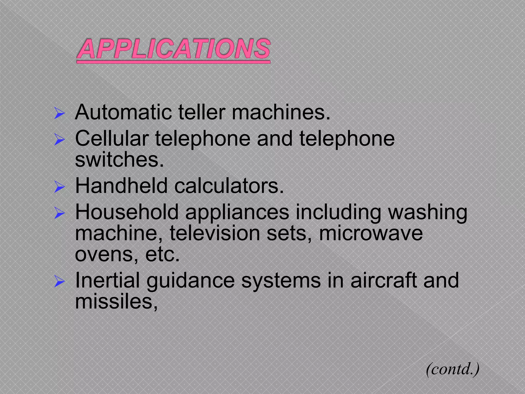  Automatic teller machines.
 Cellular telephone and telephone
switches.
 Handheld calculators.
 Household appliances including washing
machine, television sets, microwave
ovens, etc.
 Inertial guidance systems in aircraft and
missiles,
(contd.)
 