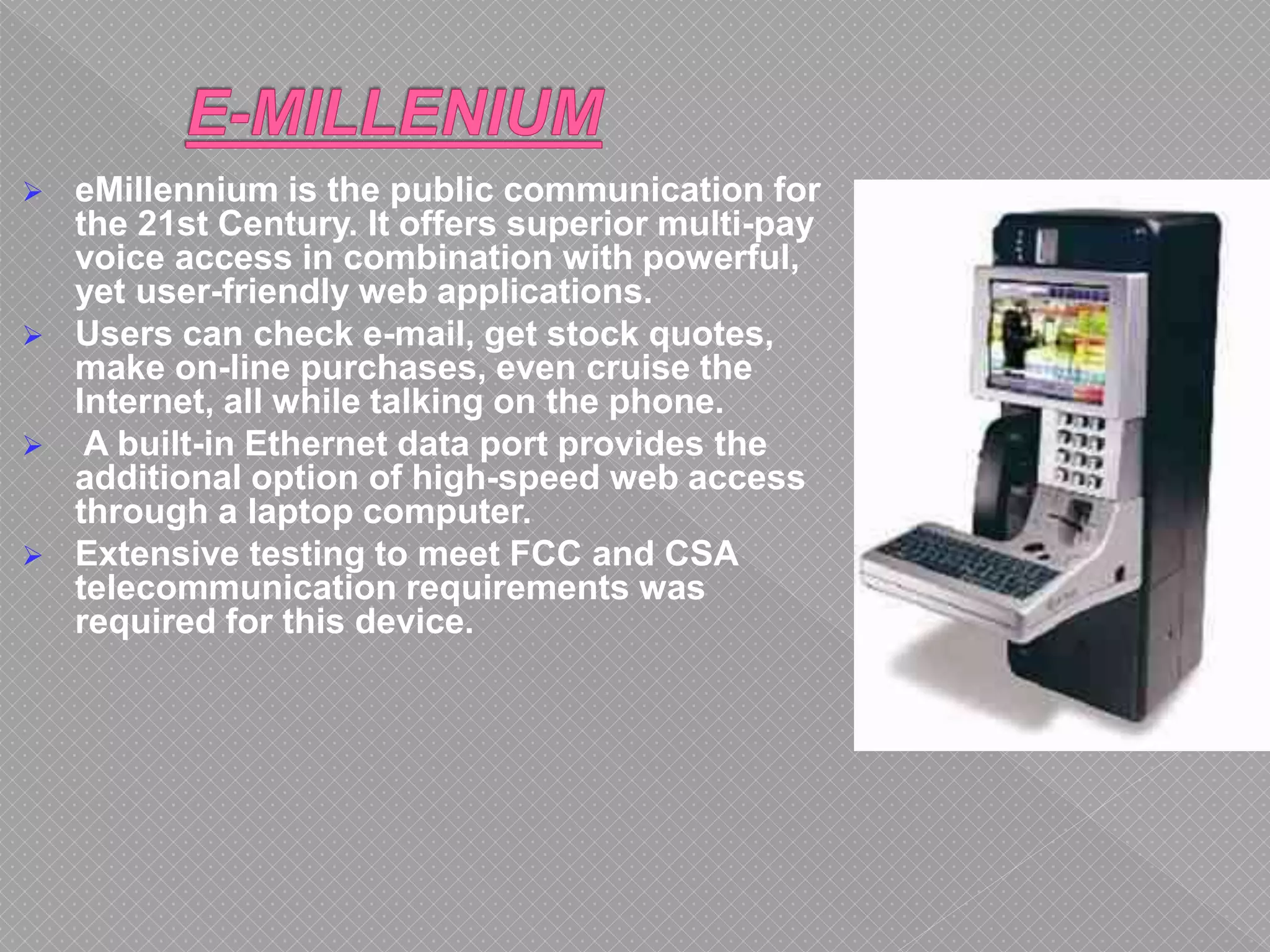  eMillennium is the public communication for
the 21st Century. It offers superior multi-pay
voice access in combination with powerful,
yet user-friendly web applications.
 Users can check e-mail, get stock quotes,
make on-line purchases, even cruise the
Internet, all while talking on the phone.
 A built-in Ethernet data port provides the
additional option of high-speed web access
through a laptop computer.
 Extensive testing to meet FCC and CSA
telecommunication requirements was
required for this device.
 