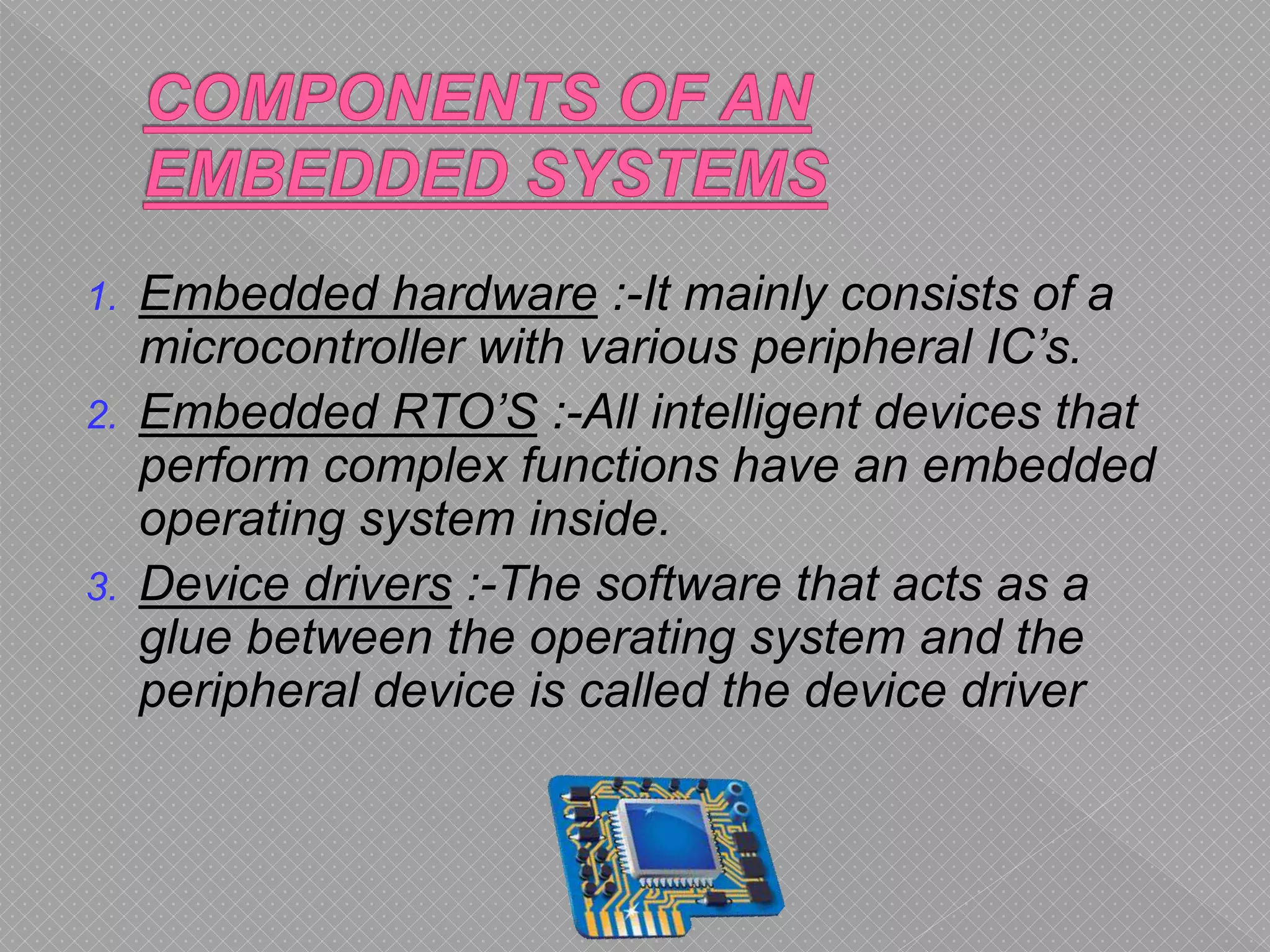 1. Embedded hardware :-It mainly consists of a
microcontroller with various peripheral IC’s.
2. Embedded RTO’S :-All intelligent devices that
perform complex functions have an embedded
operating system inside.
3. Device drivers :-The software that acts as a
glue between the operating system and the
peripheral device is called the device driver
 