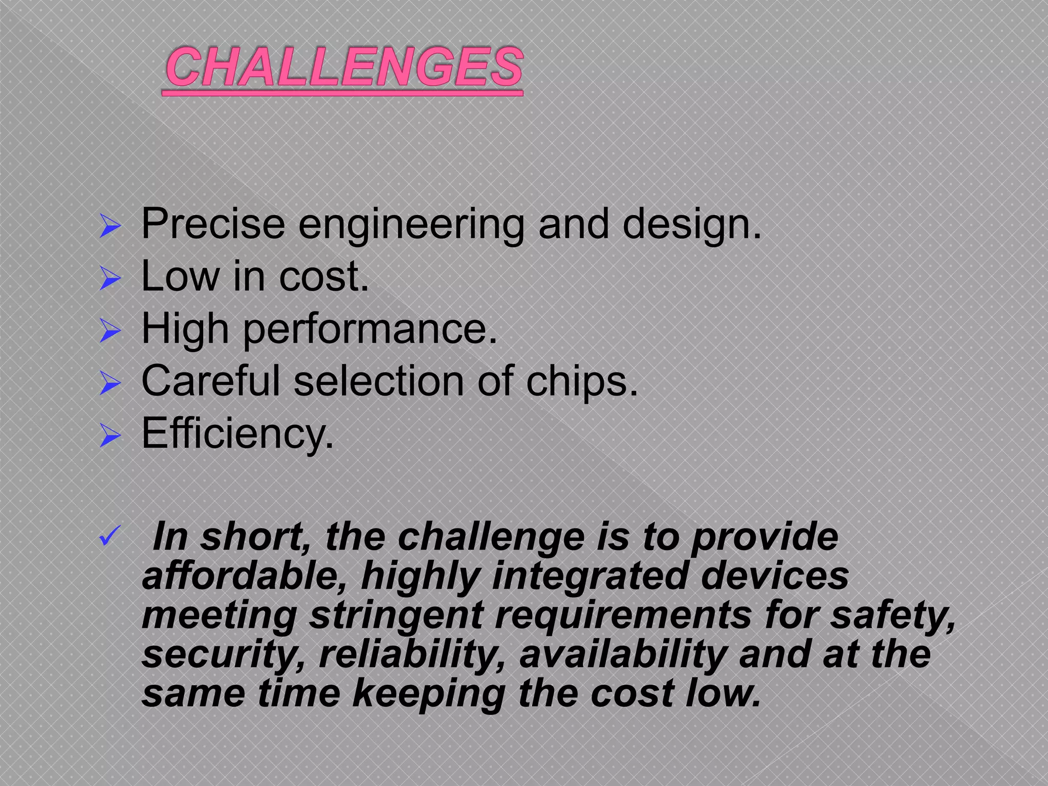  Precise engineering and design.
 Low in cost.
 High performance.
 Careful selection of chips.
 Efficiency.
 In short, the challenge is to provide
affordable, highly integrated devices
meeting stringent requirements for safety,
security, reliability, availability and at the
same time keeping the cost low.
 