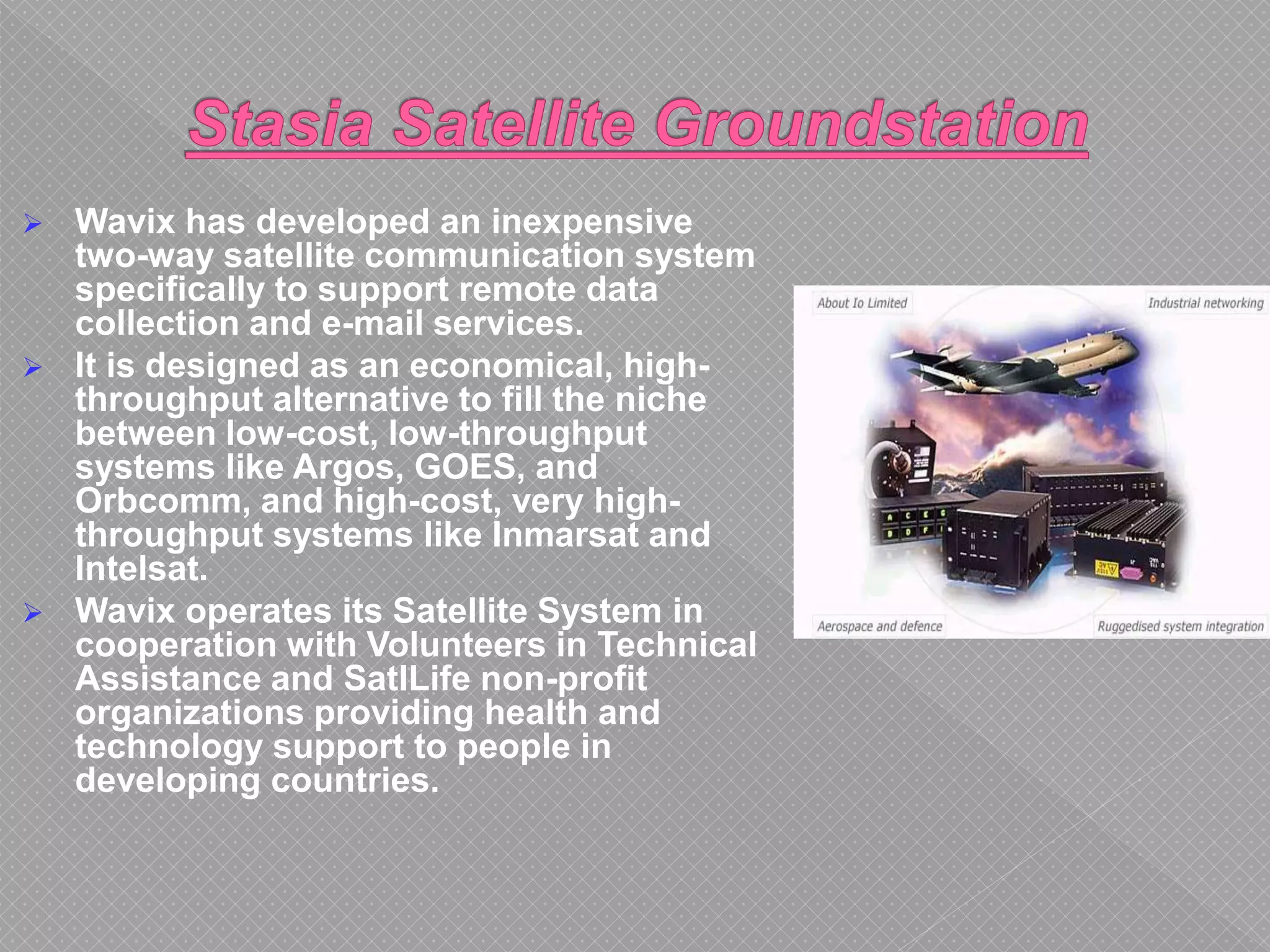  Wavix has developed an inexpensive
two-way satellite communication system
specifically to support remote data
collection and e-mail services.
 It is designed as an economical, high-
throughput alternative to fill the niche
between low-cost, low-throughput
systems like Argos, GOES, and
Orbcomm, and high-cost, very high-
throughput systems like Inmarsat and
Intelsat.
 Wavix operates its Satellite System in
cooperation with Volunteers in Technical
Assistance and SatILife non-profit
organizations providing health and
technology support to people in
developing countries.
 