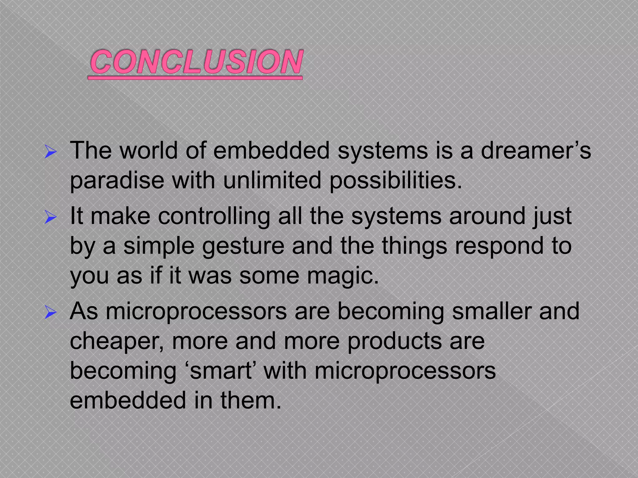  The world of embedded systems is a dreamer’s
paradise with unlimited possibilities.
 It make controlling all the systems around just
by a simple gesture and the things respond to
you as if it was some magic.
 As microprocessors are becoming smaller and
cheaper, more and more products are
becoming ‘smart’ with microprocessors
embedded in them.
 