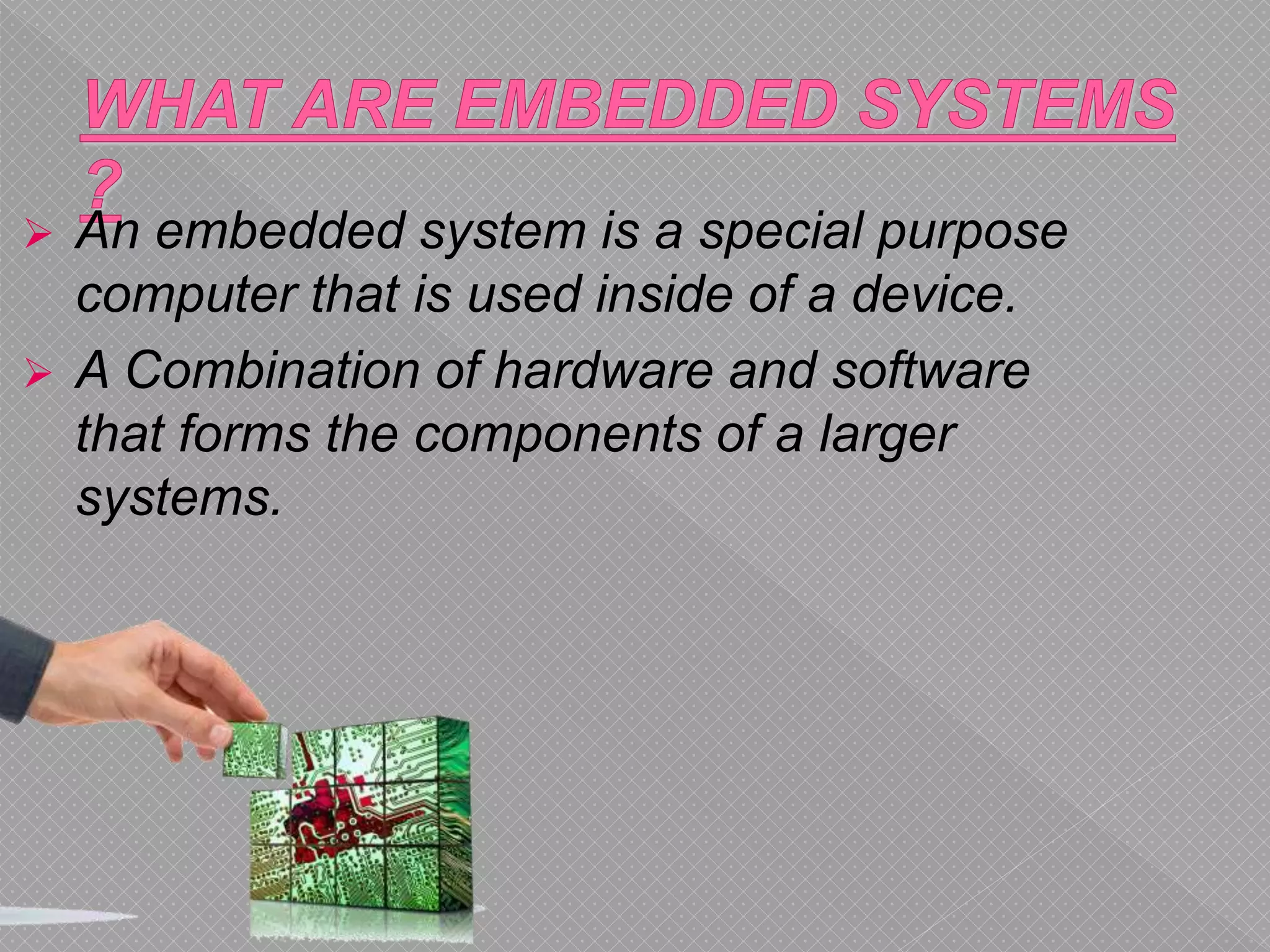  An embedded system is a special purpose
computer that is used inside of a device.
 A Combination of hardware and software
that forms the components of a larger
systems.
 