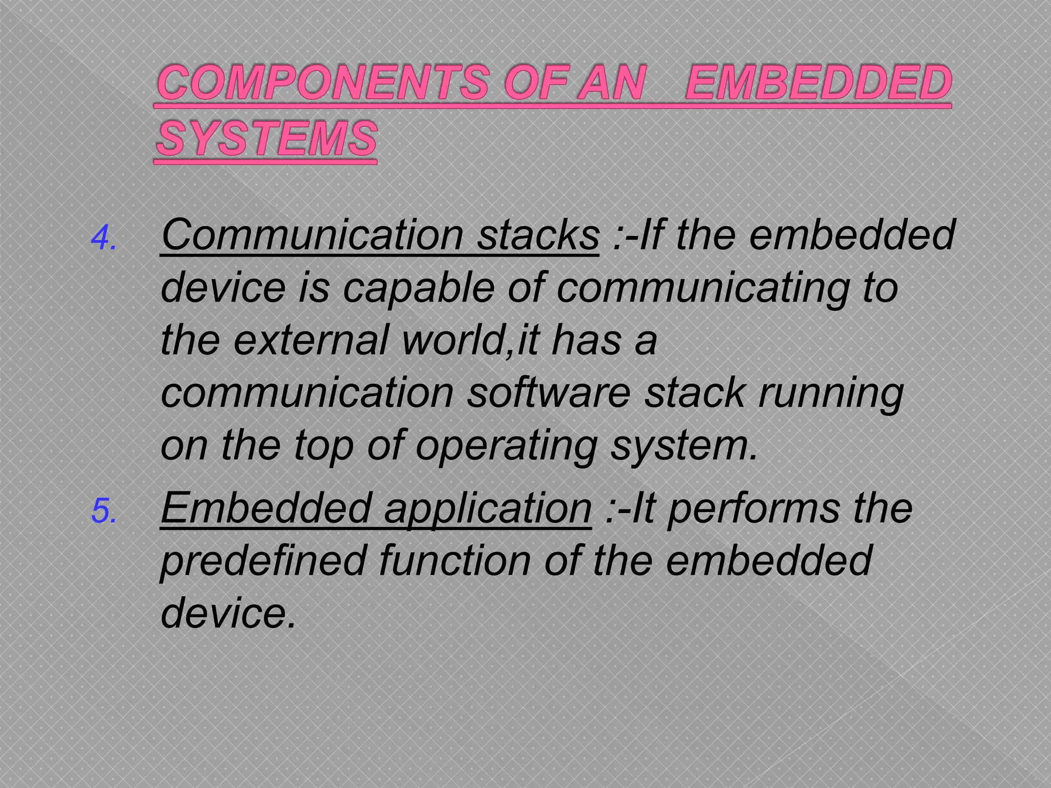 4. Communication stacks :-If the embedded
device is capable of communicating to
the external world,it has a
communication software stack running
on the top of operating system.
5. Embedded application :-It performs the
predefined function of the embedded
device.
 