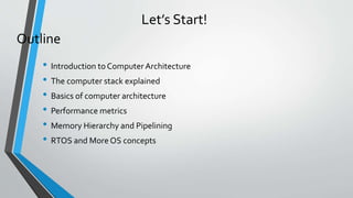 Let’s Start!
• Introduction to Computer Architecture
• The computer stack explained
• Basics of computer architecture
• Performance metrics
• Memory Hierarchy and Pipelining
• RTOS and More OS concepts
Outline
 