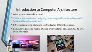 Introduction to Computer Architecture
• What is computer architecture ?
• It’s the science and art of designing computing platforms based on specific
functionality and requirements.
• Different computing platforms exist today for different use cases.
• Computers , Laptops, mobile phones, smartwatches etc… each has its own
goals and needs
 