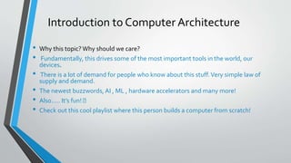 Introduction to Computer Architecture
• Why this topic?Why should we care?
• Fundamentally, this drives some of the most important tools in the world, our
devices.
• There is a lot of demand for people who know about this stuff.Very simple law of
supply and demand.
• The newest buzzwords, AI , ML , hardware accelerators and many more!
• Also….. It’s fun! 🤘
• Check out this cool playlist where this person builds a computer from scratch!
 