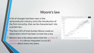 Moore's law
• A lot of changes had been seen in the
semiconductor industry since the introduction of
the first microchip ,that can be characterized into
a certain law.
• The then CEO of Intel Gordan Moore made an
observation which has been turned into a law
• Moore's law is the observation that the number of
transistors in a dense integrated circuit (IC)
doubles about every two years.
 