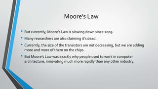 Moore’s Law
• But currently, Moore’s Law is slowing down since 2009.
• Many researchers are also claiming it’s dead.
• Currently, the size of the transistors are not decreasing, but we are adding
more and more of them on the chips.
• But Moore’s Law was exactly why people used to work in computer
architecture, innovating much more rapidly than any other industry.
 
