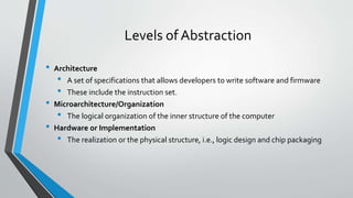 Levels of Abstraction
• Architecture
• A set of specifications that allows developers to write software and firmware
• These include the instruction set.
• Microarchitecture/Organization
• The logical organization of the inner structure of the computer
• Hardware or Implementation
• The realization or the physical structure, i.e., logic design and chip packaging
 