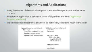 Algorithms and Applications
• Here, the domain of theoretical computer science and computational mathematics
comes in.
• An software application is defined in terms of algorithms and APIs ( Application
Program Interfaces).
• We embedded and electronics engineers do not usually contribute much to this layer.
 