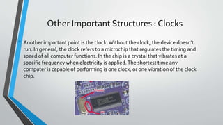 Other Important Structures : Clocks
• Another important point is the clock.Without the clock, the device doesn’t
run. In general, the clock refers to a microchip that regulates the timing and
speed of all computer functions. In the chip is a crystal that vibrates at a
specific frequency when electricity is applied.The shortest time any
computer is capable of performing is one clock, or one vibration of the clock
chip.
 