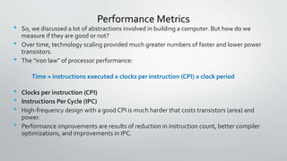 Performance Metrics
• So, we discussed a lot of abstractions involved in building a computer. But how do we
measure if they are good or not?
• Over time, technology scaling provided much greater numbers of faster and lower power
transistors.
• The “iron law” of processor performance:
Time = instructions executed x clocks per instruction (CPI) x clock period
• Clocks per instruction (CPI)
• Instructions Per Cycle (IPC)
• High-frequency design with a good CPI is much harder that costs transistors (area) and
power.
• Performance improvements are results of reduction in instruction count, better compiler
optimizations, and improvements in IPC.
 