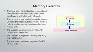 Memory Hierarchy
• There are other concepts called temporal and
spacial locality. Based on that, some clever
people came with a hierarchy of needs.
• The entire structure is called the cache system.
On top is the fastest but least reliable memory
cells. At the bottom are the slowest but most
reliable cells.
• The L1 cache is a small memory (8-64 KB)
composed of SRAM cells
• The L2 cache is larger and slower (128 KB – 4
MB) (SRAM cells)
• The main memory is even larger (1 – 64 GB)
(DRAM cells)
L1 cache
L2 cache
Main memory
 