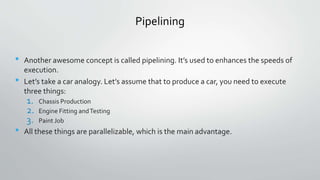 Pipelining
• Another awesome concept is called pipelining. It’s used to enhances the speeds of
execution.
• Let’s take a car analogy. Let’s assume that to produce a car, you need to execute
three things:
1. Chassis Production
2. Engine Fitting andTesting
3. Paint Job
• All these things are parallelizable, which is the main advantage.
 