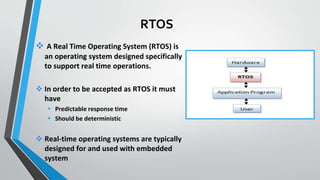 A Real Time Operating System (RTOS) is
an operating system designed specifically
to support real time operations.
 In order to be accepted as RTOS it must
have
 Predictable response time
 Should be deterministic
 Real-time operating systems are typically
designed for and used with embedded
system
RTOS
 