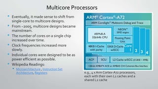 Multicore Processors
• Eventually, it made sense to shift from
single-core to multicore designs.
• From ~2005, multicore designs became
mainstream.
• The number of cores on a single chip
increased over time.
• Clock frequencies increased more
slowly.
• Individual cores were designed to be as
power efficient as possible.
• Wikipedia Readings:
• Microarchitecture , Instruction Set
Architecture, Registers e.g., 4 x Arm Cortex-A72 processors,
each with their own L1 caches and a
shared L2 cache
 