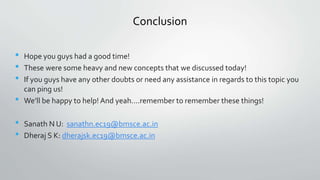 Conclusion
• Hope you guys had a good time!
• These were some heavy and new concepts that we discussed today!
• If you guys have any other doubts or need any assistance in regards to this topic you
can ping us!
• We’ll be happy to help! And yeah….remember to remember these things!
• Sanath N U: sanathn.ec19@bmsce.ac.in
• Dheraj S K: dherajsk.ec19@bmsce.ac.in
 