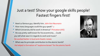 Just a test! Show your google skills people!
Fastest fingers first!
• Here’s a famous guy. Identify him. JohnVon Neumann
• How many languages could this guy speak? 7
• Which University did he work in America? Princeton (IAS)
• He was pretty well known for his eccentricity…. Could
you tell what was it in regards to work and music?
He worked better in loud and chaotic noises
• What was his principle contribution to the atomic bomb?
He helped in formation of “explosive lenses” for the atomic bomb
 