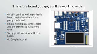 This is the board you guys will be working with…
• On 26th, you’ll be working with this
board that is shown here. It is a
pretty cool board.
• It has a nice display, some sensors
and lots of things to play around
with.
• You guys will learn a lot with this
board.
• Go Google about it!
 