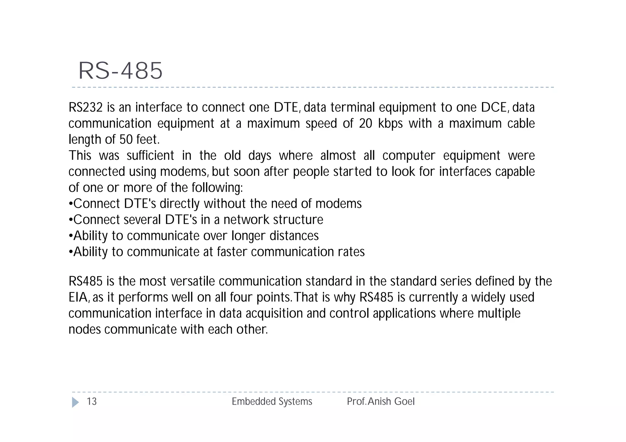 RS-485
Embedded Systems Prof.Anish Goel13
RS232 is an interface to connect one DTE, data terminal equipment to one DCE, data
communication equipment at a maximum speed of 20 kbps with a maximum cable
length of 50 feet.
This was sufficient in the old days where almost all computer equipment were
connected using modems, but soon after people started to look for interfaces capable
of one or more of the following:
•Connect DTE's directly without the need of modems
•Connect several DTE's in a network structure
•Ability to communicate over longer distances
•Ability to communicate at faster communication rates
RS485 is the most versatile communication standard in the standard series defined by the
EIA, as it performs well on all four points.That is why RS485 is currently a widely used
communication interface in data acquisition and control applications where multiple
nodes communicate with each other.
 