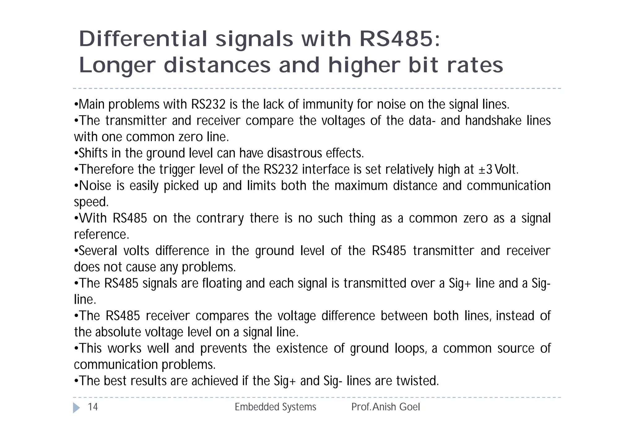 Differential signals with RS485:
Longer distances and higher bit rates
Embedded Systems Prof.Anish Goel14
•Main problems with RS232 is the lack of immunity for noise on the signal lines.
•The transmitter and receiver compare the voltages of the data- and handshake lines
with one common zero line.
•Shifts in the ground level can have disastrous effects.
•Therefore the trigger level of the RS232 interface is set relatively high at ±3Volt.
•Noise is easily picked up and limits both the maximum distance and communication
speed.
•With RS485 on the contrary there is no such thing as a common zero as a signal
reference.
•Several volts difference in the ground level of the RS485 transmitter and receiver
does not cause any problems.
•The RS485 signals are floating and each signal is transmitted over a Sig+ line and a Sig-
line.
•The RS485 receiver compares the voltage difference between both lines, instead of
the absolute voltage level on a signal line.
•This works well and prevents the existence of ground loops, a common source of
communication problems.
•The best results are achieved if the Sig+ and Sig- lines are twisted.
 
