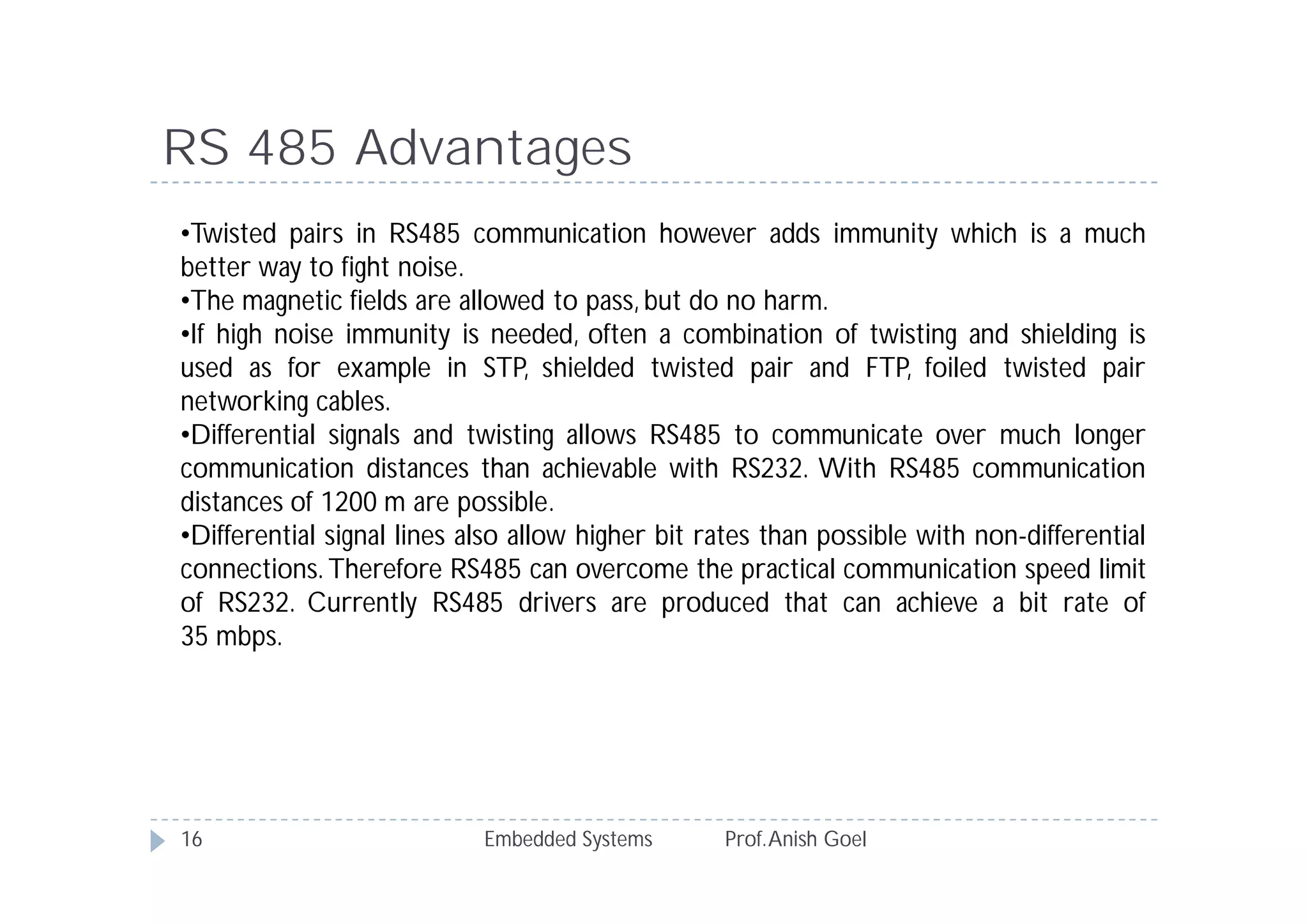 Embedded Systems Prof.Anish Goel16
RS 485 Advantages
•Twisted pairs in RS485 communication however adds immunity which is a much
better way to fight noise.
•The magnetic fields are allowed to pass, but do no harm.
•If high noise immunity is needed, often a combination of twisting and shielding is
used as for example in STP, shielded twisted pair and FTP, foiled twisted pair
networking cables.
•Differential signals and twisting allows RS485 to communicate over much longer
communication distances than achievable with RS232. With RS485 communication
distances of 1200 m are possible.
•Differential signal lines also allow higher bit rates than possible with non-differential
connections. Therefore RS485 can overcome the practical communication speed limit
of RS232. Currently RS485 drivers are produced that can achieve a bit rate of
35 mbps.
 