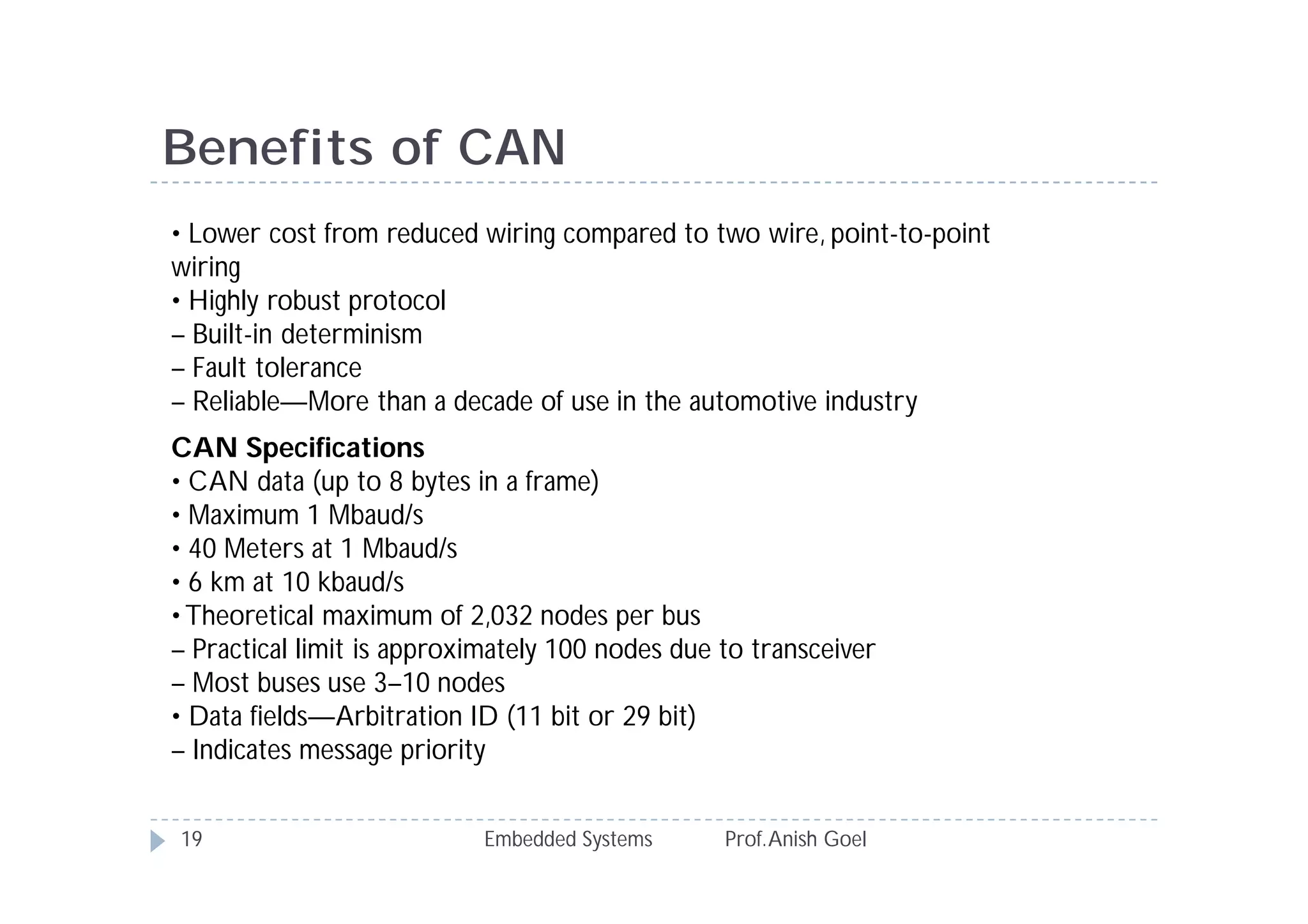 Embedded Systems Prof.Anish Goel19
Benefits of CAN
• Lower cost from reduced wiring compared to two wire, point-to-point
wiring
• Highly robust protocol
– Built-in determinism
– Fault tolerance
– Reliable—More than a decade of use in the automotive industry
CAN Specifications
• CAN data (up to 8 bytes in a frame)
• Maximum 1 Mbaud/s
• 40 Meters at 1 Mbaud/s
• 6 km at 10 kbaud/s
•Theoretical maximum of 2,032 nodes per bus
– Practical limit is approximately 100 nodes due to transceiver
– Most buses use 3–10 nodes
• Data fields—Arbitration ID (11 bit or 29 bit)
– Indicates message priority
 