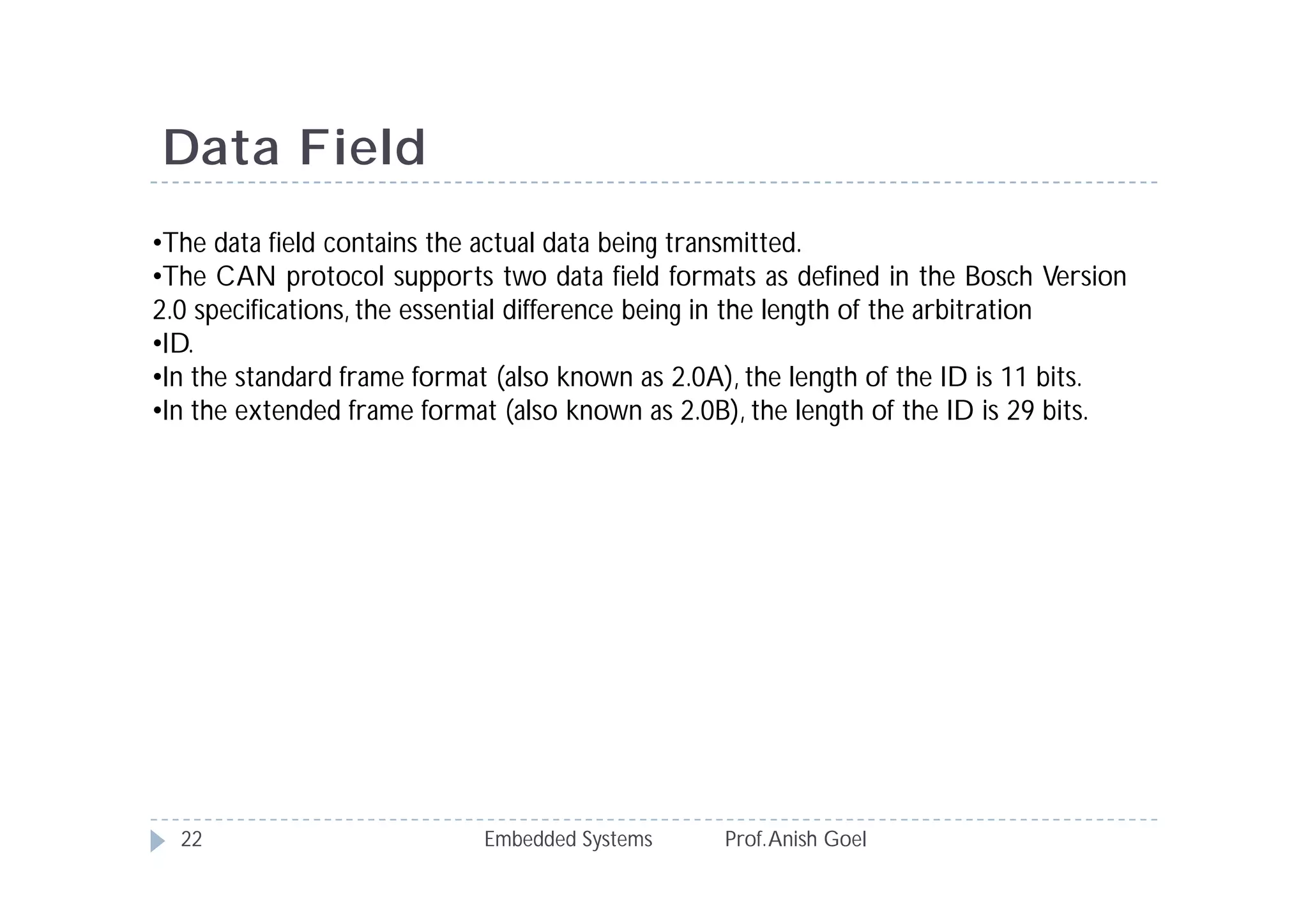 Embedded Systems Prof.Anish Goel22
Data Field
•The data field contains the actual data being transmitted.
•The CAN protocol supports two data field formats as defined in the Bosch Version
2.0 specifications, the essential difference being in the length of the arbitration
•ID.
•In the standard frame format (also known as 2.0A), the length of the ID is 11 bits.
•In the extended frame format (also known as 2.0B), the length of the ID is 29 bits.
 