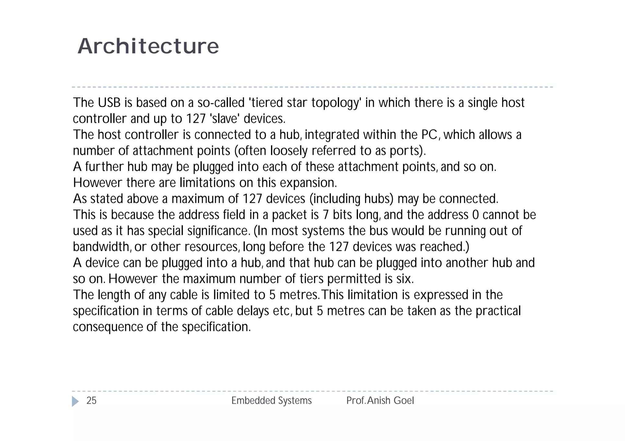 Embedded Systems Prof.Anish Goel25
Architecture
The USB is based on a so-called 'tiered star topology' in which there is a single host
controller and up to 127 'slave' devices.
The host controller is connected to a hub, integrated within the PC, which allows a
number of attachment points (often loosely referred to as ports).
A further hub may be plugged into each of these attachment points, and so on.
However there are limitations on this expansion.
As stated above a maximum of 127 devices (including hubs) may be connected.
This is because the address field in a packet is 7 bits long, and the address 0 cannot be
used as it has special significance. (In most systems the bus would be running out of
bandwidth, or other resources, long before the 127 devices was reached.)
A device can be plugged into a hub, and that hub can be plugged into another hub and
so on. However the maximum number of tiers permitted is six.
The length of any cable is limited to 5 metres.This limitation is expressed in the
specification in terms of cable delays etc, but 5 metres can be taken as the practical
consequence of the specification.
 