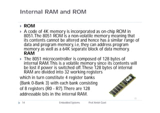 Internal RAM and ROM
 ROM
 A code of 4K memory is incorporated as on-chip ROM in
8051.The 8051 ROM is a non-volatile memory meaning that
its contents cannot be altered and hence has a similar range of
data and program memory, i.e, they can address program
memory as well as a 64K separate block of data memory.
RAM
 The 8051 microcontroller is composed of 128 bytes of
internal RAM.This is a volatile memory since its contents will
be lost if power is switched off.These 128 bytes of internal
RAM are divided into 32 working registers
which in turn constitute 4 register banks
(Bank 0-Bank 3) with each bank consisting
of 8 registers (R0 - R7).There are 128
addressable bits in the internal RAM.
14 Embedded Systems Prof.Anish Goel
 