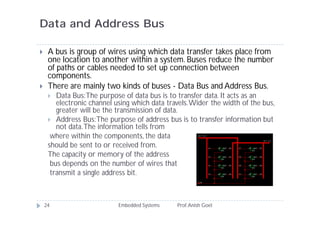 Data and Address Bus
 A bus is group of wires using which data transfer takes place from
one location to another within a system. Buses reduce the number
of paths or cables needed to set up connection between
components.
 There are mainly two kinds of buses - Data Bus and Address Bus.
 Data Bus:The purpose of data bus is to transfer data. It acts as an
electronic channel using which data travels.Wider the width of the bus,
greater will be the transmission of data.
 Address Bus:The purpose of address bus is to transfer information but
not data.The information tells from
where within the components, the data
should be sent to or received from.
The capacity or memory of the address
bus depends on the number of wires that
transmit a single address bit.
24 Embedded Systems Prof.Anish Goel
 