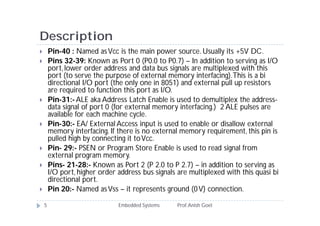 Description
 Pin-40 : Named asVcc is the main power source. Usually its +5V DC.
 Pins 32-39: Known as Port 0 (P0.0 to P0.7) – In addition to serving as I/O
port,lower order address and data bus signals are multiplexed with this
port (to serve the purpose of external memory interfacing).This is a bi
directional I/O port (the only one in 8051) and external pull up resistors
are required to function this port as I/O.
 Pin-31:-ALE aka Address Latch Enable is used to demultiplex the address-
data signal of port 0 (for external memory interfacing.) 2 ALE pulses are
available for each machine cycle.
 Pin-30:- EA/ External Access input is used to enable or disallow external
memory interfacing. If there is no external memory requirement, this pin is
pulled high by connecting it toVcc.
 Pin- 29:- PSEN or Program Store Enable is used to read signal from
external program memory.
 Pins- 21-28:- Known as Port 2 (P 2.0 to P 2.7) – in addition to serving as
I/O port, higher order address bus signals are multiplexed with this quasi bi
directional port.
 Pin 20:- Named asVss – it represents ground (0V) connection.
5 Embedded Systems Prof.Anish Goel
 