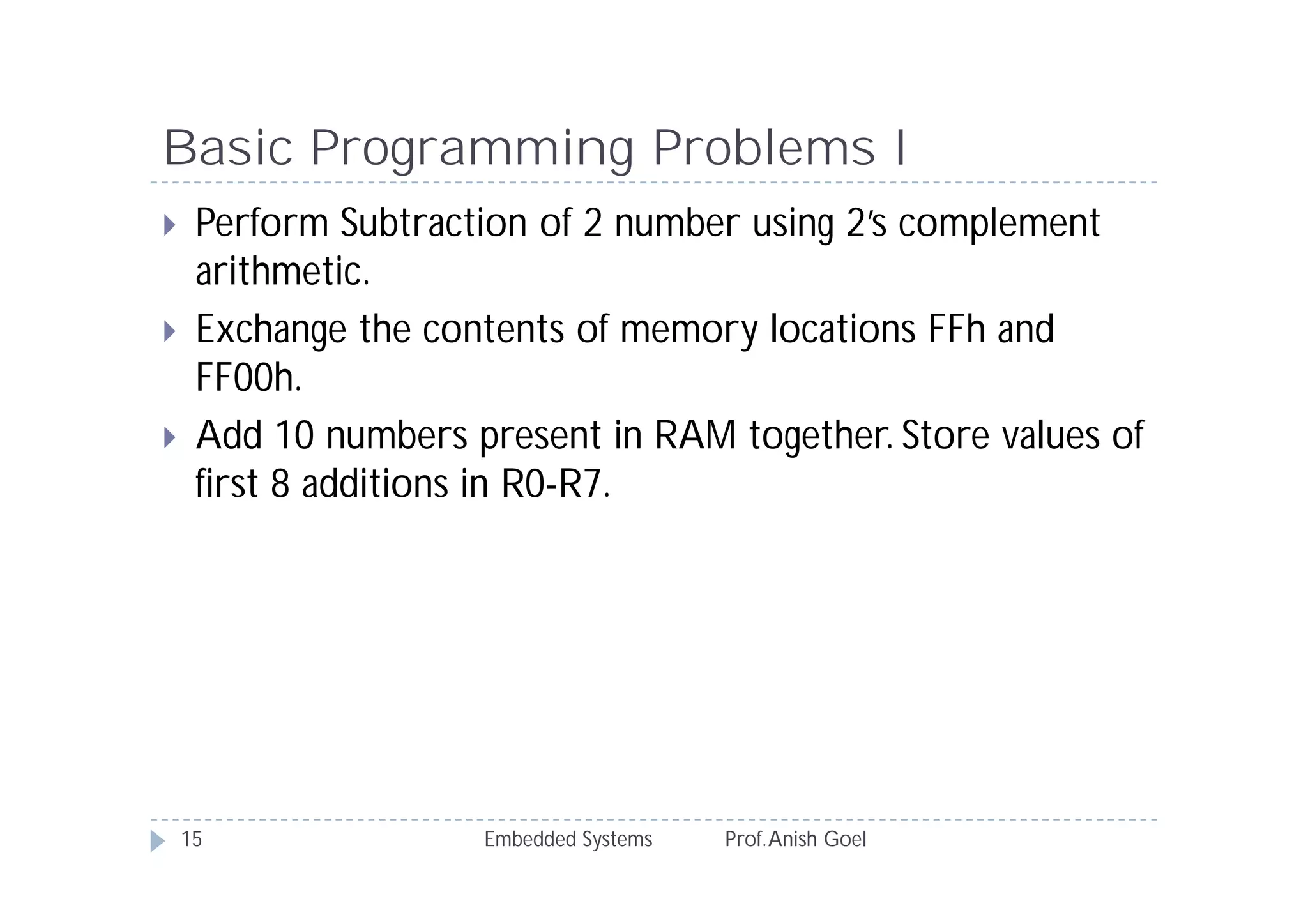 Basic Programming Problems I
Embedded Systems Prof.Anish Goel15
 Perform Subtraction of 2 number using 2’s complement
arithmetic.
 Exchange the contents of memory locations FFh and
FF00h.
 Add 10 numbers present in RAM together. Store values of
first 8 additions in R0-R7.
 