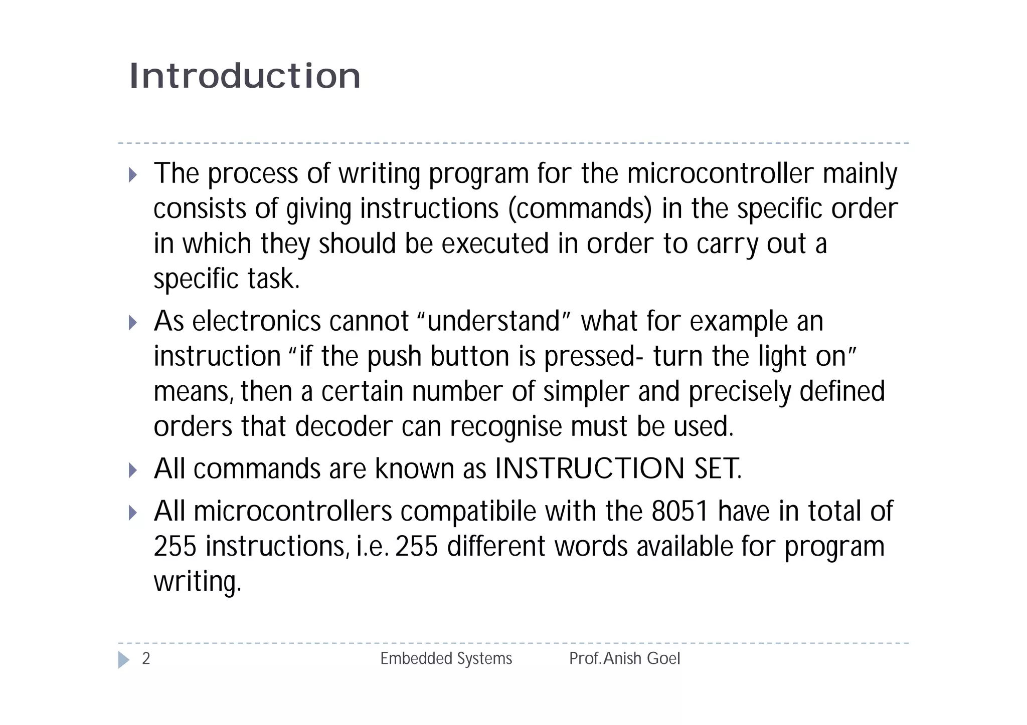 Introduction
Embedded Systems Prof.Anish Goel2
 The process of writing program for the microcontroller mainly
consists of giving instructions (commands) in the specific order
in which they should be executed in order to carry out a
specific task.
 As electronics cannot “understand” what for example an
instruction “if the push button is pressed- turn the light on”
means, then a certain number of simpler and precisely defined
orders that decoder can recognise must be used.
 All commands are known as INSTRUCTION SET.
 All microcontrollers compatibile with the 8051 have in total of
255 instructions, i.e. 255 different words available for program
writing.
 