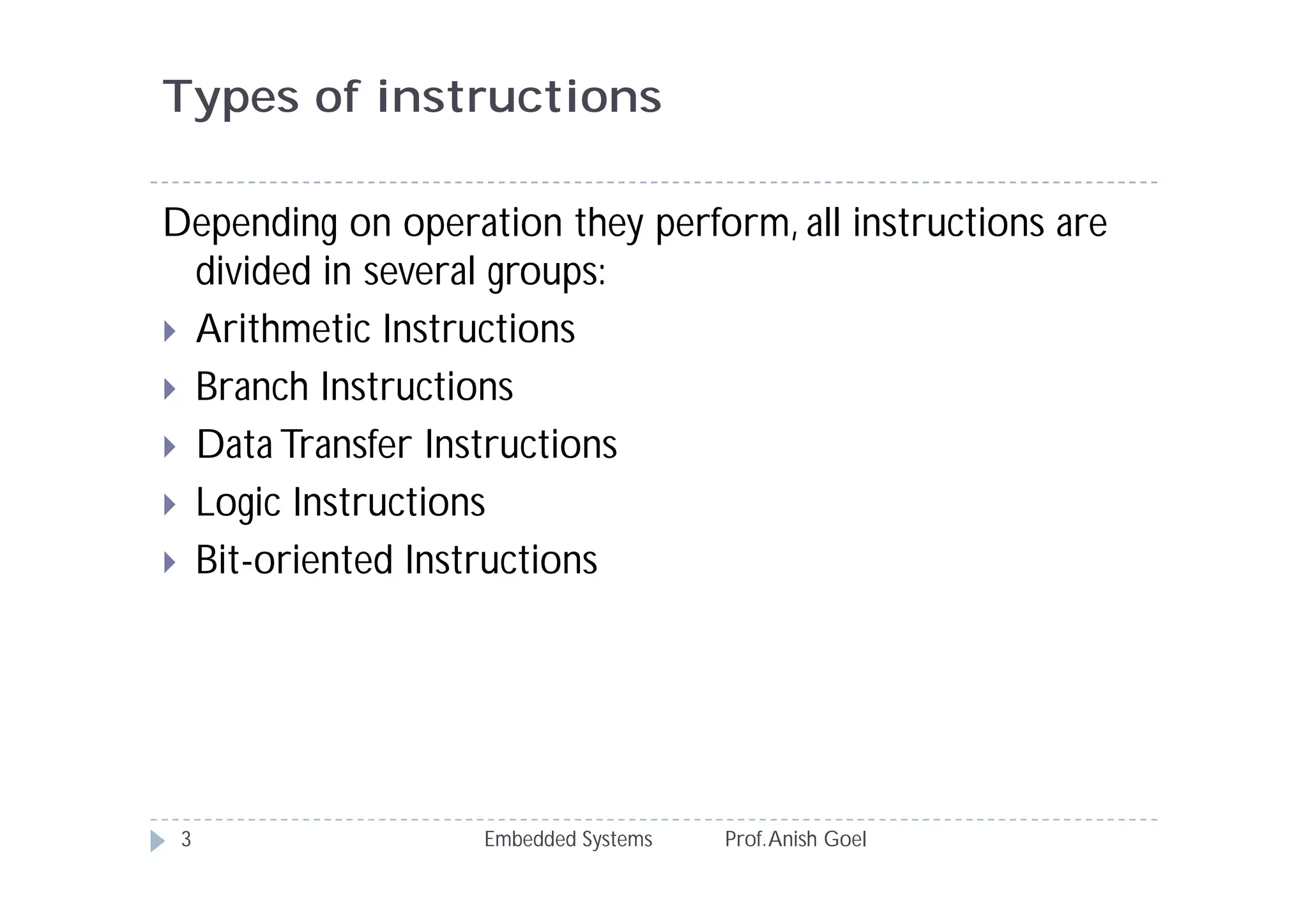 Types of instructions
Embedded Systems Prof.Anish Goel3
Depending on operation they perform, all instructions are
divided in several groups:
 Arithmetic Instructions
 Branch Instructions
 Data Transfer Instructions
 Logic Instructions
 Bit-oriented Instructions
 