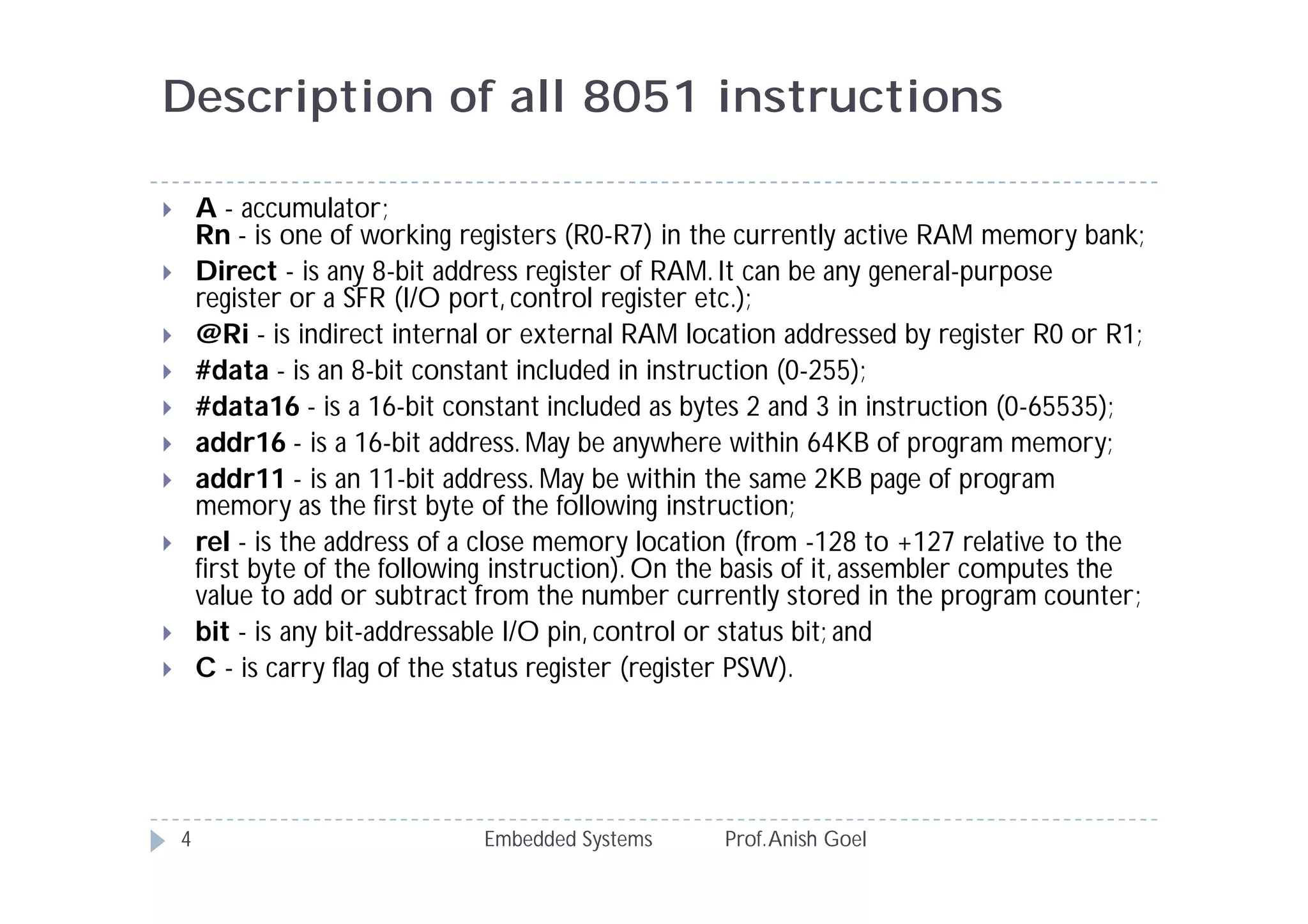 Description of all 8051 instructions
Embedded Systems Prof.Anish Goel4
 A - accumulator;
Rn - is one of working registers (R0-R7) in the currently active RAM memory bank;
 Direct - is any 8-bit address register of RAM. It can be any general-purpose
register or a SFR (I/O port, control register etc.);
 @Ri - is indirect internal or external RAM location addressed by register R0 or R1;
 #data - is an 8-bit constant included in instruction (0-255);
 #data16 - is a 16-bit constant included as bytes 2 and 3 in instruction (0-65535);
 addr16 - is a 16-bit address. May be anywhere within 64KB of program memory;
 addr11 - is an 11-bit address. May be within the same 2KB page of program
memory as the first byte of the following instruction;
 rel - is the address of a close memory location (from -128 to +127 relative to the
first byte of the following instruction). On the basis of it, assembler computes the
value to add or subtract from the number currently stored in the program counter;
 bit - is any bit-addressable I/O pin, control or status bit; and
 C - is carry flag of the status register (register PSW).
 