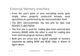 External Memory Interface
Embedded Systems Prof.Anish Goel10
 From the user’s point of view, everything works quite
simply when properly connected because most
operations are performed by the microcontroller itself.
 The 8051 microcontroller has two pins for data read
RD#(P3.7) and PSEN#.
 The first one is used for reading data from external data
memory (RAM), while the other is used for reading data
from external program memory (ROM).
 Both pins are active low. A typical example of memory
expansion by adding RAM and ROM chips is shown in
figure above.
 