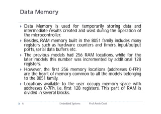 Data Memory
Embedded Systems Prof.Anish Goel6
 Data Memory is used for temporarily storing data and
intermediate results created and used during the operation of
the microcontroller.
 Besides, RAM memory built in the 8051 family includes many
registers such as hardware counters and timers, input/output
ports, serial data buffers etc.
 The previous models had 256 RAM locations, while for the
later models this number was incremented by additional 128
registers.
 However, the first 256 memory locations (addresses 0-FFh)
are the heart of memory common to all the models belonging
to the 8051 family.
 Locations available to the user occupy memory space with
addresses 0-7Fh, i.e. first 128 registers. This part of RAM is
divided in several blocks.
 