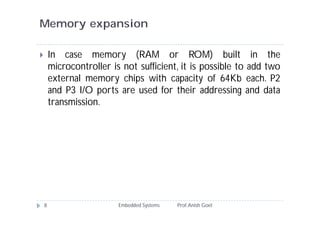 Memory expansion
Embedded Systems Prof.Anish Goel8
 In case memory (RAM or ROM) built in the
microcontroller is not sufficient, it is possible to add two
external memory chips with capacity of 64Kb each. P2
and P3 I/O ports are used for their addressing and data
transmission.
 
