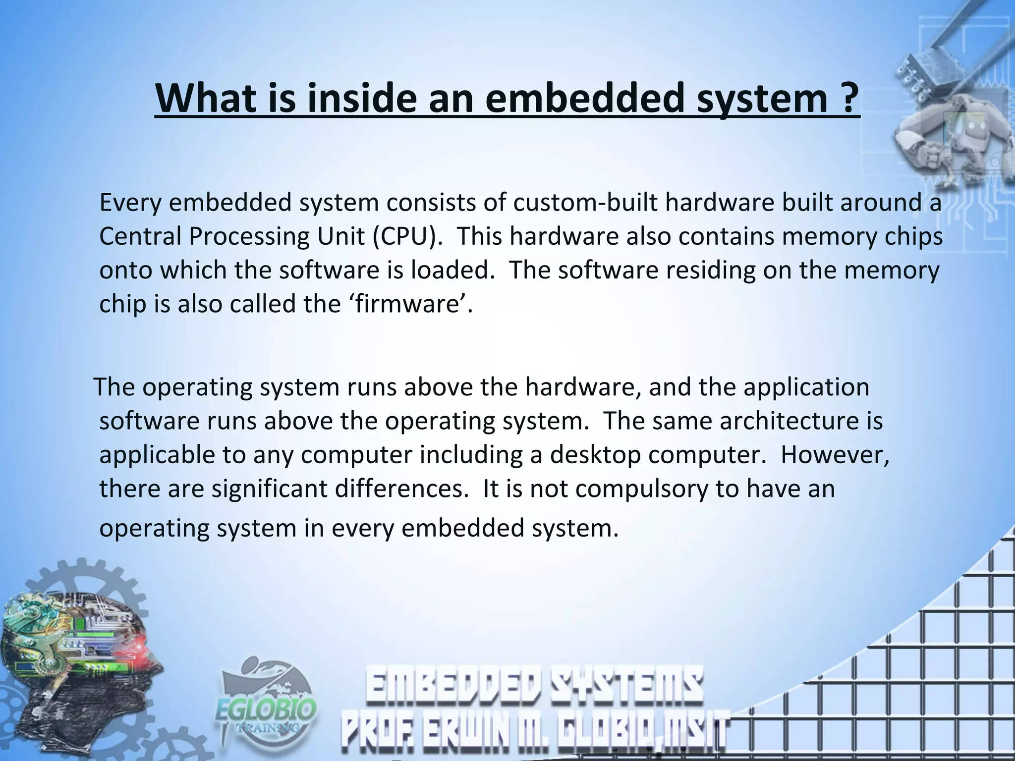 What is inside an embedded system ?
Every embedded system consists of custom-built hardware built around a
Central Processing Unit (CPU). This hardware also contains memory chips
onto which the software is loaded. The software residing on the memory
chip is also called the ‘firmware’.
The operating system runs above the hardware, and the application
software runs above the operating system. The same architecture is
applicable to any computer including a desktop computer. However,
there are significant differences. It is not compulsory to have an
operating system in every embedded system.
 