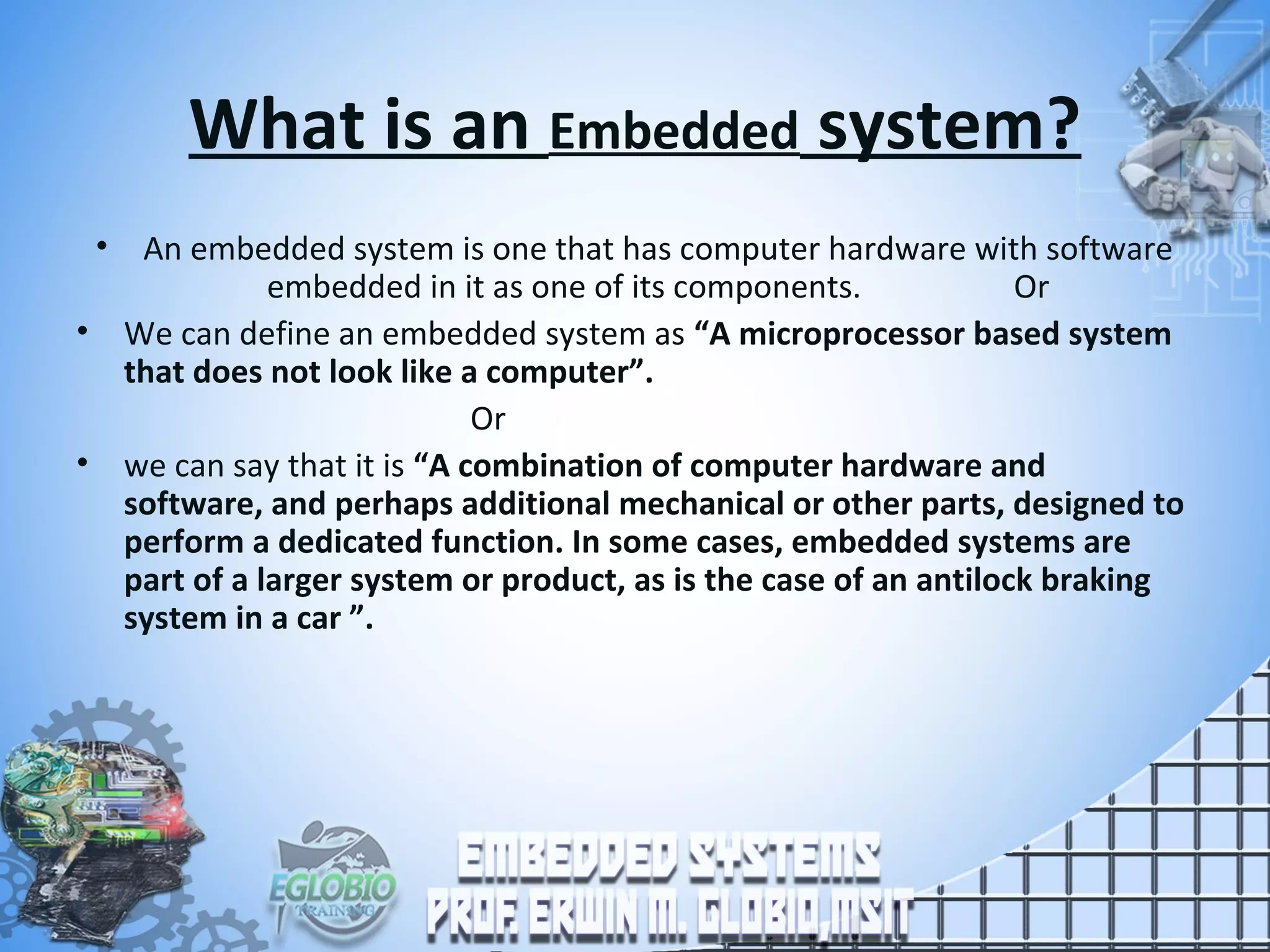 What is an Embedded system?
• An embedded system is one that has computer hardware with software
embedded in it as one of its components. Or
• We can define an embedded system as “A microprocessor based system
that does not look like a computer”.
Or
• we can say that it is “A combination of computer hardware and
software, and perhaps additional mechanical or other parts, designed to
perform a dedicated function. In some cases, embedded systems are
part of a larger system or product, as is the case of an antilock braking
system in a car ”.
 