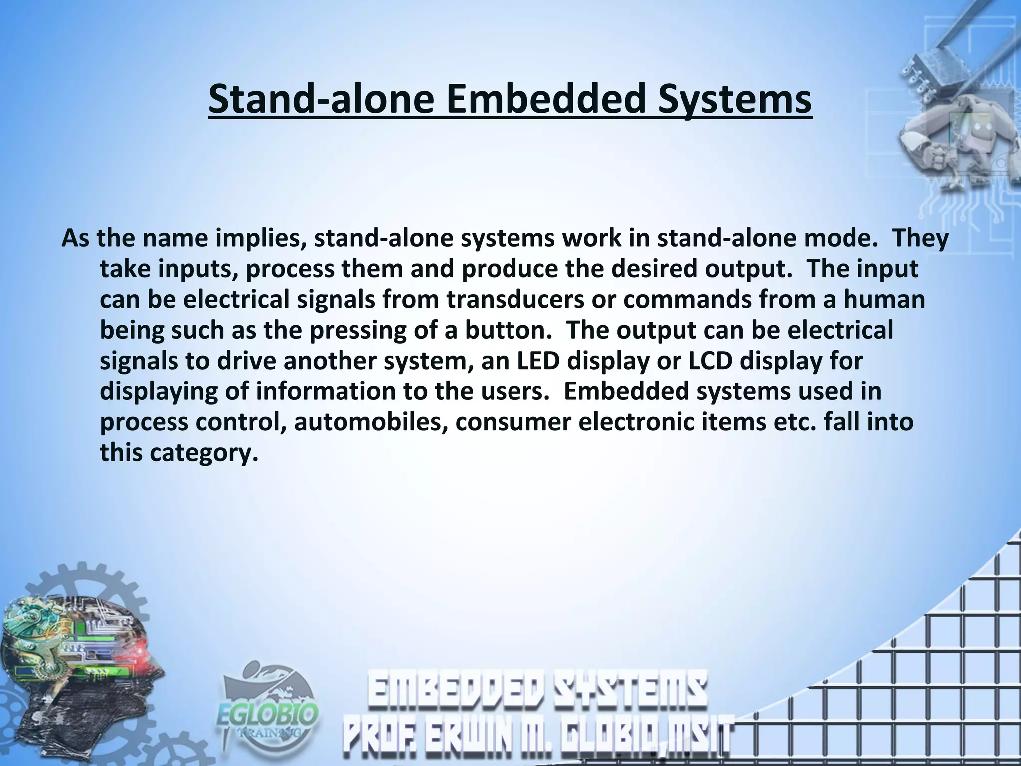 Stand-alone Embedded Systems
As the name implies, stand-alone systems work in stand-alone mode. They
take inputs, process them and produce the desired output. The input
can be electrical signals from transducers or commands from a human
being such as the pressing of a button. The output can be electrical
signals to drive another system, an LED display or LCD display for
displaying of information to the users. Embedded systems used in
process control, automobiles, consumer electronic items etc. fall into
this category.
 