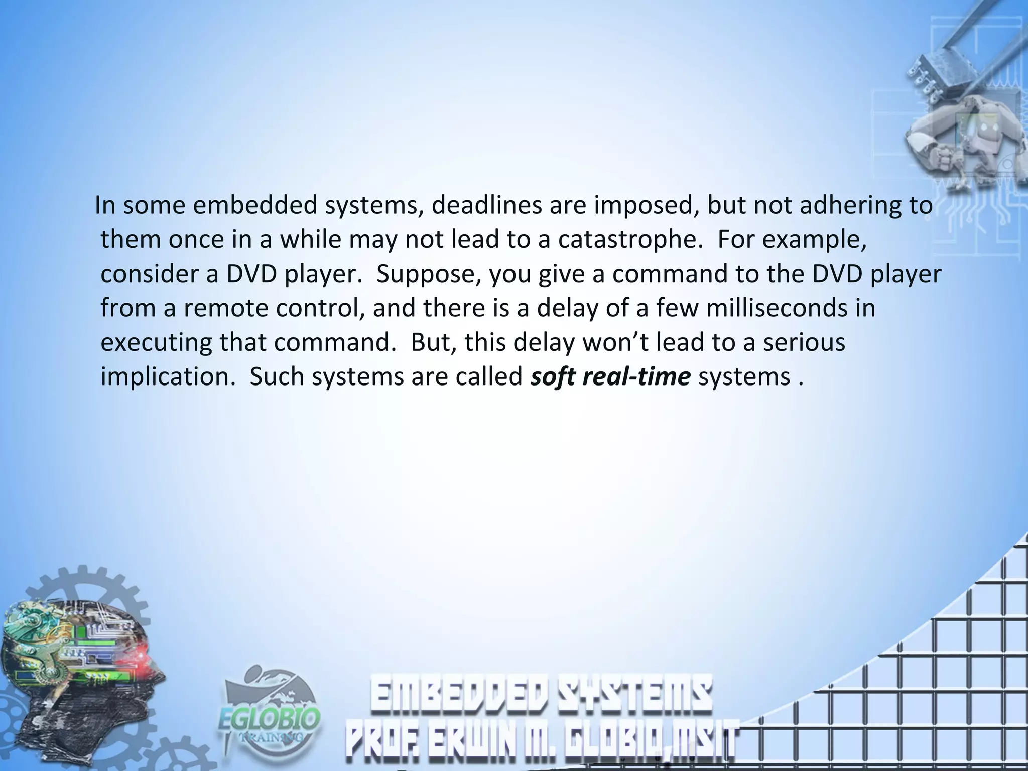 In some embedded systems, deadlines are imposed, but not adhering to
them once in a while may not lead to a catastrophe. For example,
consider a DVD player. Suppose, you give a command to the DVD player
from a remote control, and there is a delay of a few milliseconds in
executing that command. But, this delay won’t lead to a serious
implication. Such systems are called soft real-time systems .
 