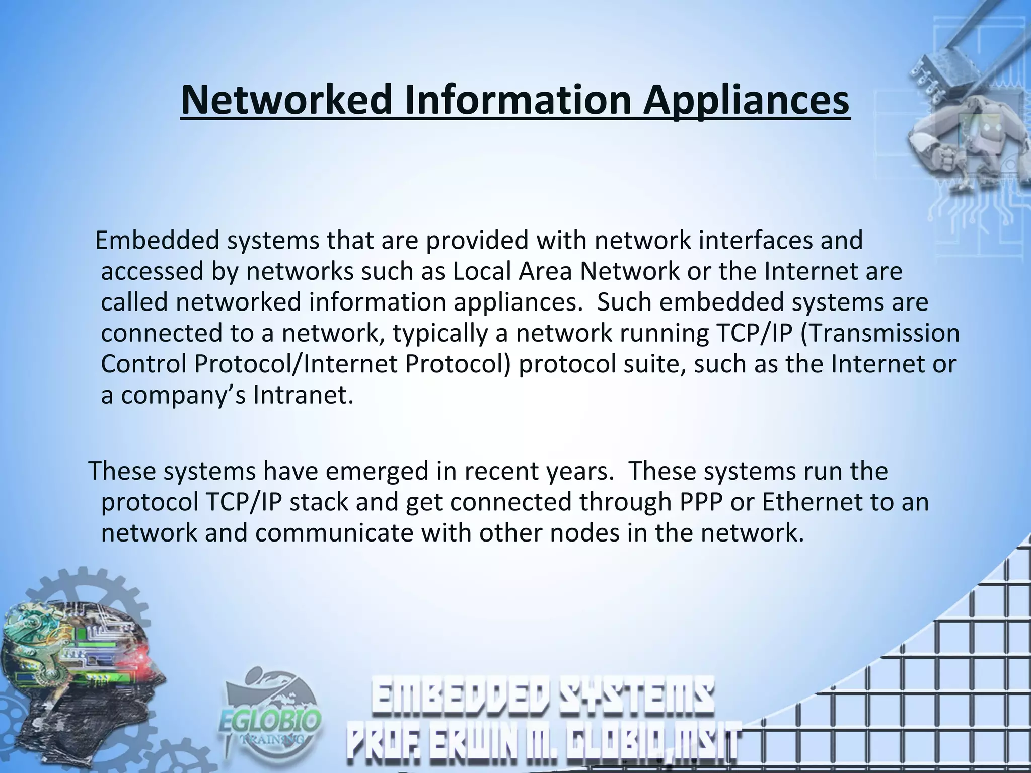 Networked Information Appliances
Embedded systems that are provided with network interfaces and
accessed by networks such as Local Area Network or the Internet are
called networked information appliances. Such embedded systems are
connected to a network, typically a network running TCP/IP (Transmission
Control Protocol/Internet Protocol) protocol suite, such as the Internet or
a company’s Intranet.
These systems have emerged in recent years. These systems run the
protocol TCP/IP stack and get connected through PPP or Ethernet to an
network and communicate with other nodes in the network.
 