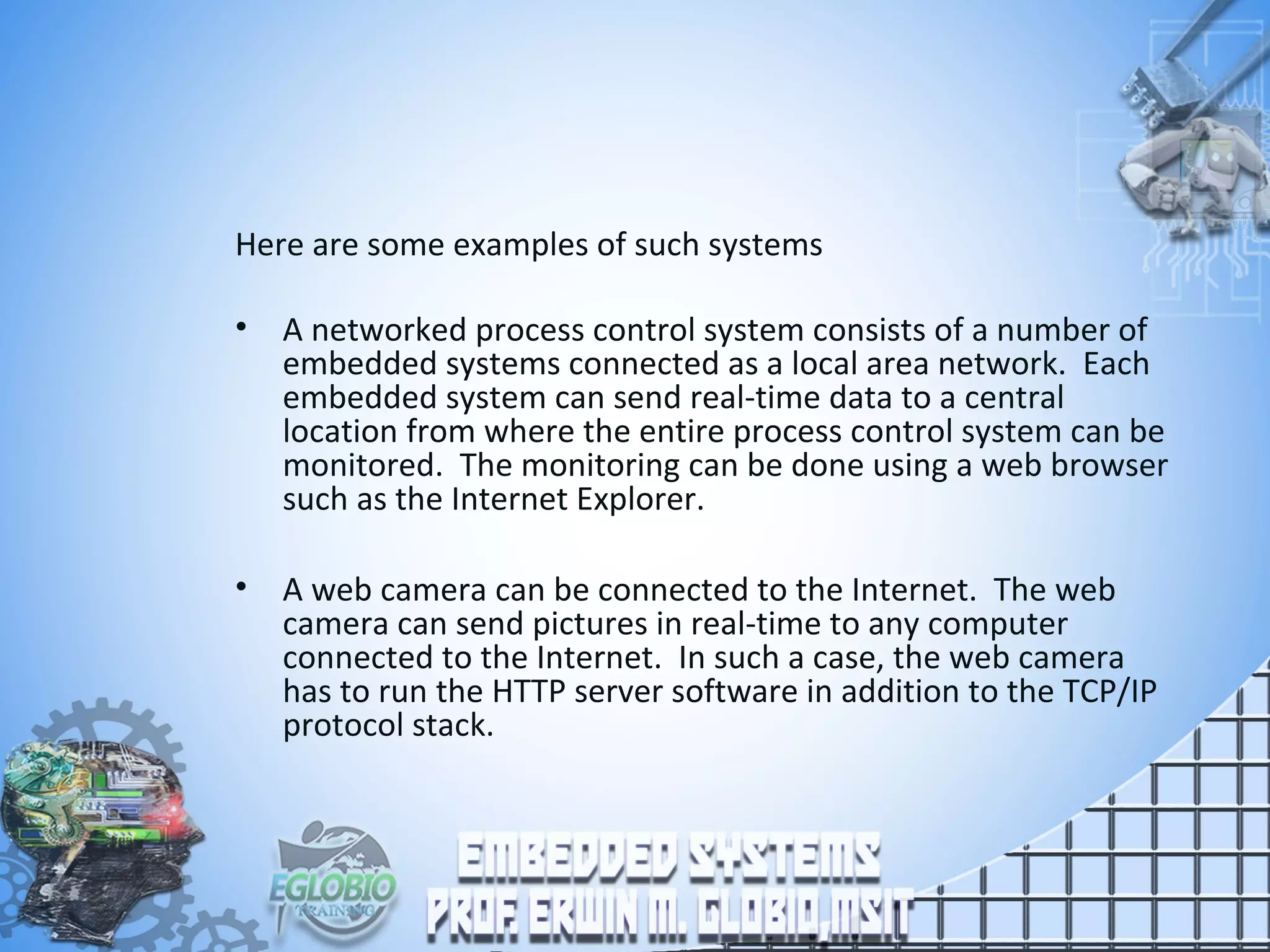 Here are some examples of such systems
• A networked process control system consists of a number of
embedded systems connected as a local area network. Each
embedded system can send real-time data to a central
location from where the entire process control system can be
monitored. The monitoring can be done using a web browser
such as the Internet Explorer.
• A web camera can be connected to the Internet. The web
camera can send pictures in real-time to any computer
connected to the Internet. In such a case, the web camera
has to run the HTTP server software in addition to the TCP/IP
protocol stack.
 