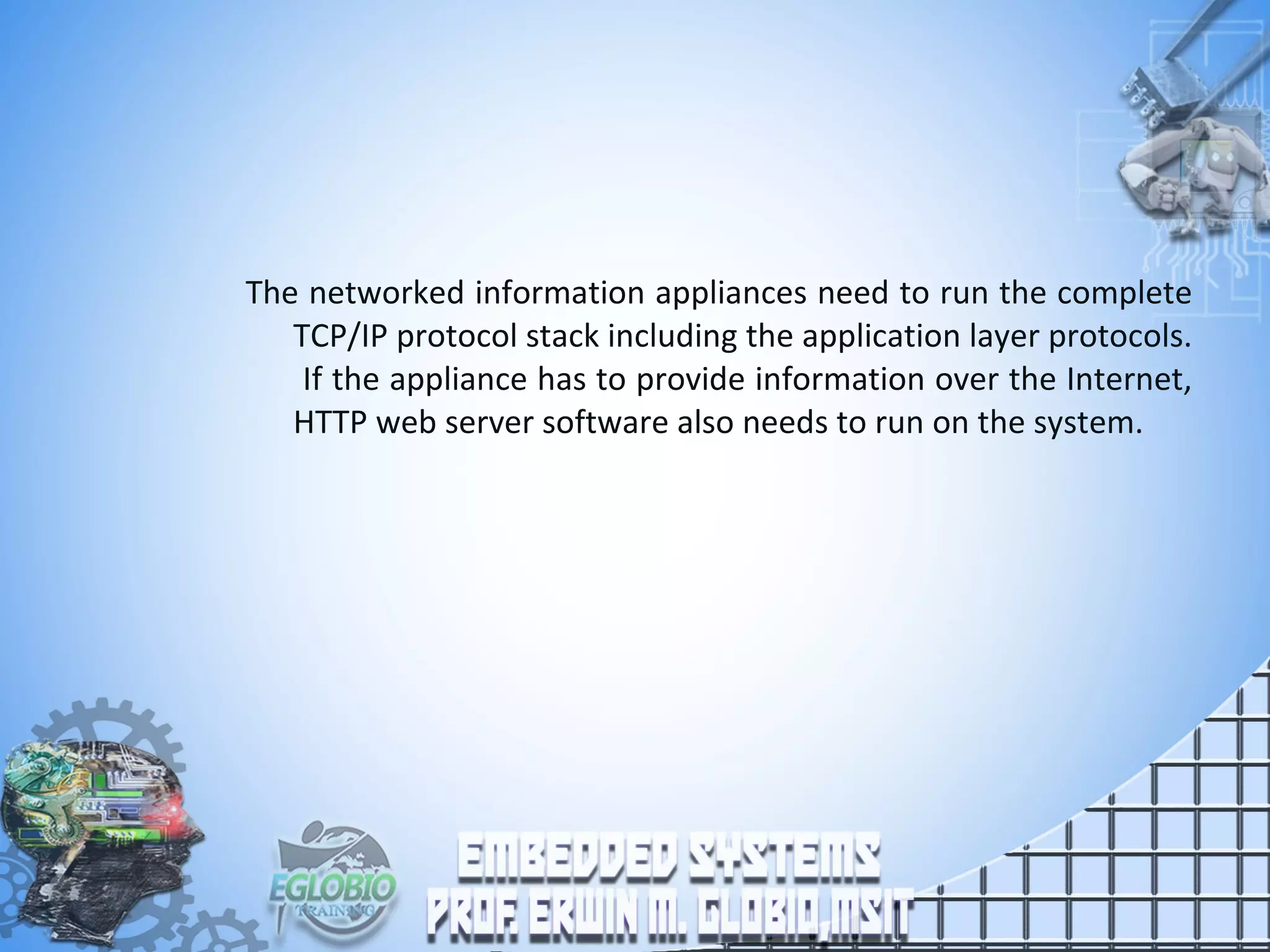 The networked information appliances need to run the complete
TCP/IP protocol stack including the application layer protocols.
If the appliance has to provide information over the Internet,
HTTP web server software also needs to run on the system.
 