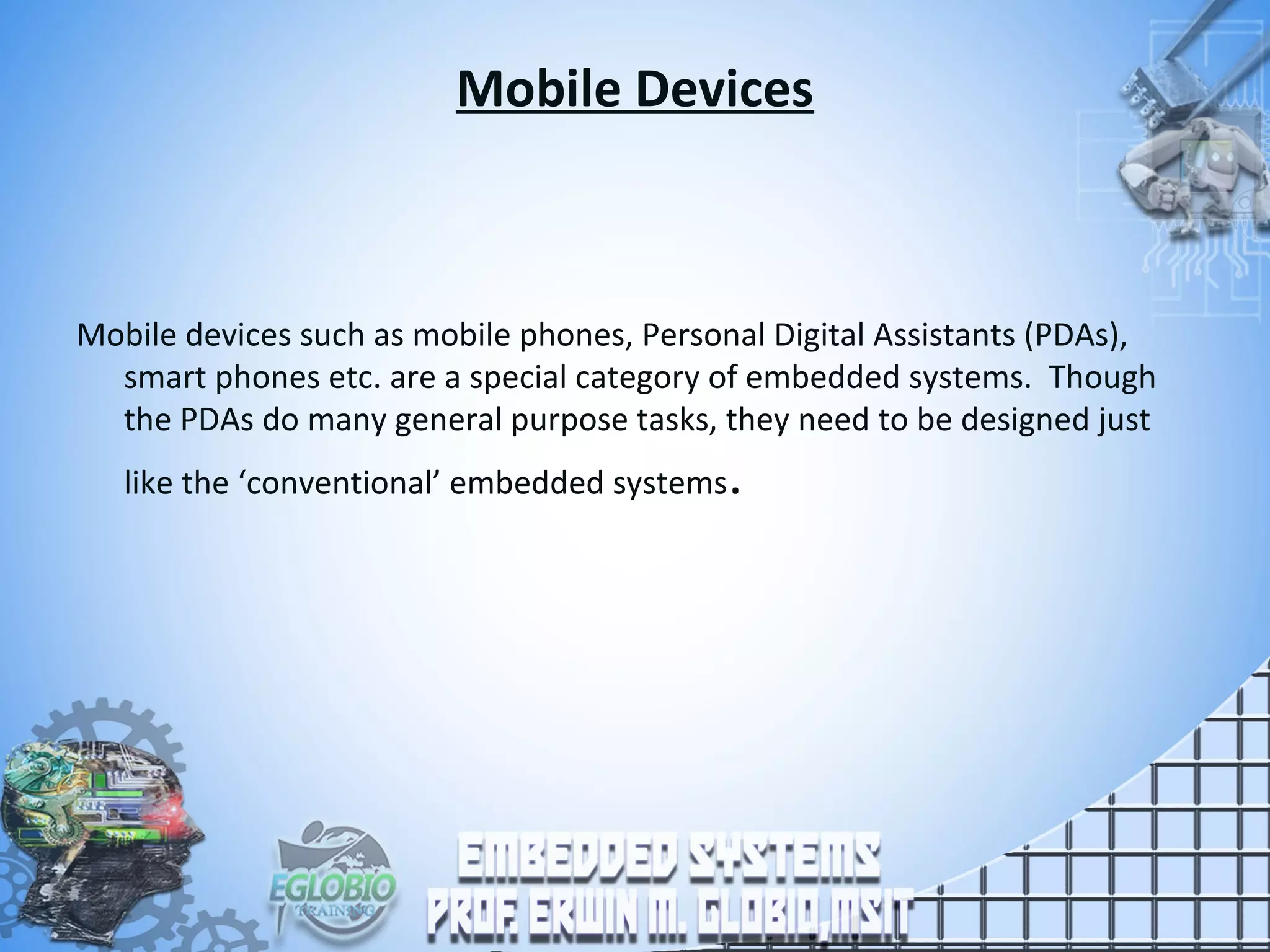 Mobile Devices
Mobile devices such as mobile phones, Personal Digital Assistants (PDAs),
smart phones etc. are a special category of embedded systems. Though
the PDAs do many general purpose tasks, they need to be designed just
like the ‘conventional’ embedded systems.
 